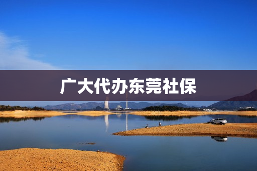 广大代办东莞社保(东莞社保怎么办理)