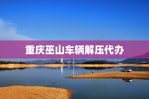 重庆巫山车辆解压代办(车辆解压能找人代办吗)