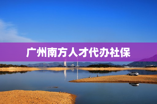 广州南方人才代办社保(广州南方人才网官网)