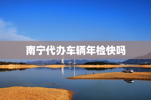 南宁代办车辆年检快吗(南宁车辆年检所需材料)