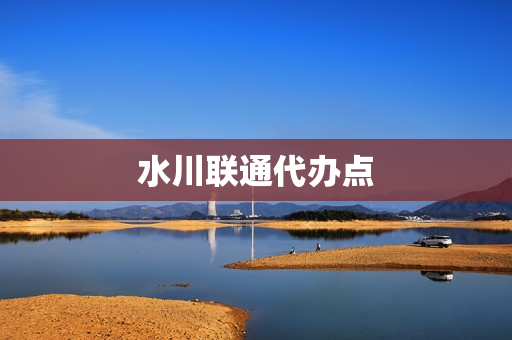 水川联通代办点(联通代理点怎么申请)