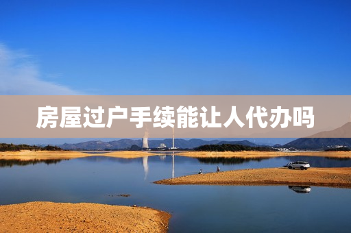 房屋过户手续能让人代办吗(房屋过户手续怎么办理)
