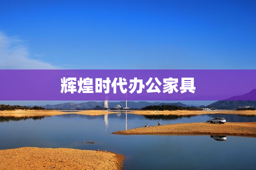 辉煌时代办公家具(时代文仪办公家具有限公司)