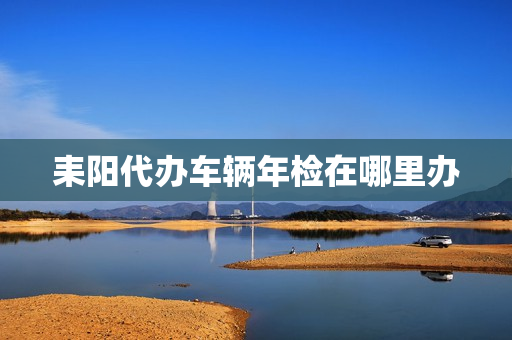 耒阳代办车辆年检在哪里办(桂阳县车辆年检地址)