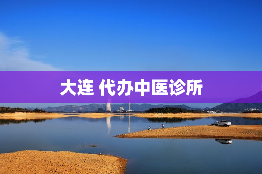 大连 代办中医诊所(大连比较好的中医诊所)
