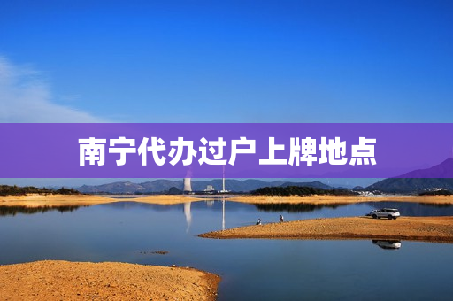 南宁代办过户上牌地点(南宁市房产过户办理点)