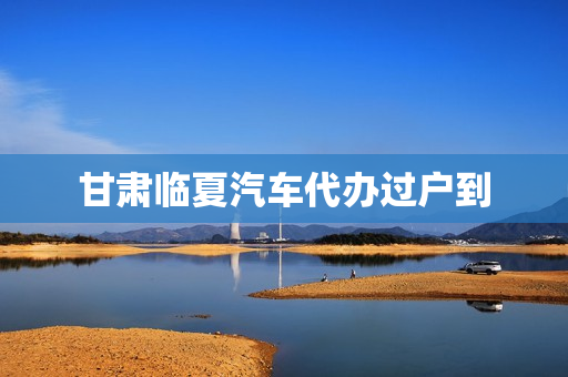 甘肃临夏汽车代办过户到(天水车辆过户在哪里办)