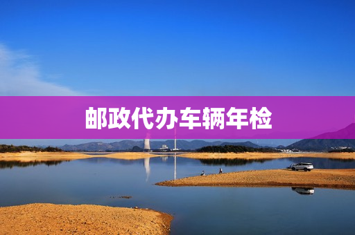 邮政代办车辆年检(邮政代办车辆年审是真的吗)