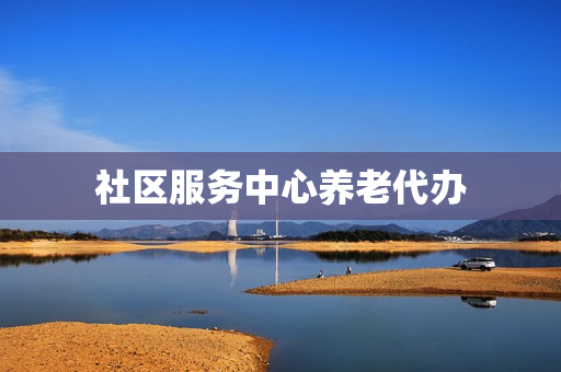 社区服务中心养老代办(社区养老服务中心属于养老机构吗)