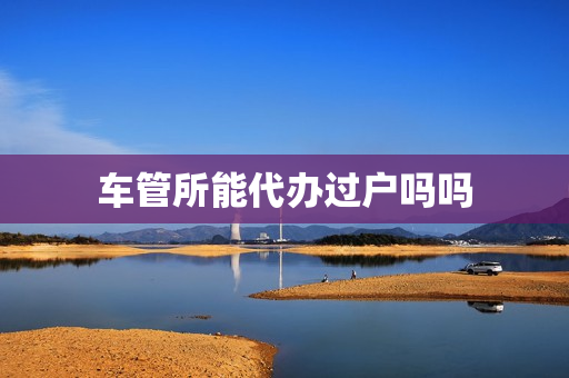 车管所能代办过户吗吗(车管所可以办理过户吗)