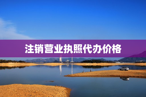 注销营业执照代办价格(代注销营业执照多少钱)