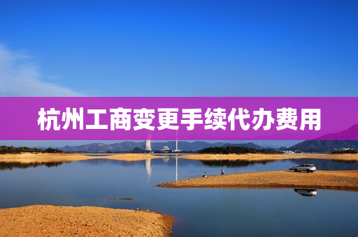 杭州工商变更手续代办费用(工商变更代办费用多少)