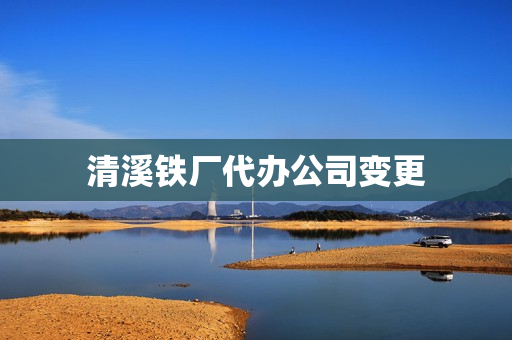 清溪铁厂代办公司变更(公司变更后刻章免费吗)