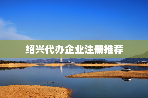 绍兴代办企业注册推荐(绍兴公司注册代办)