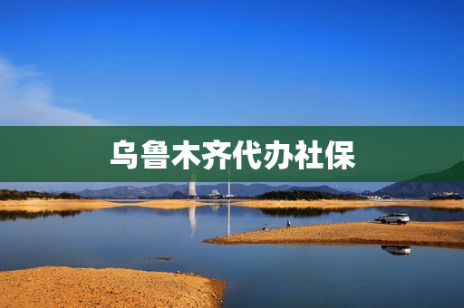 乌鲁木齐代办社保(外地户口在乌鲁木齐办社保卡)