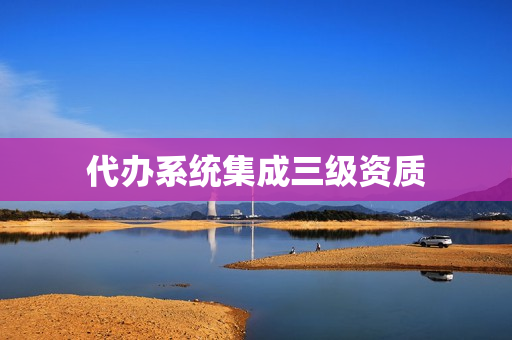 代办系统集成三级资质(系统集成一级资质名单)