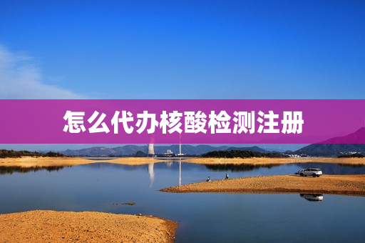 怎么代办核酸检测注册(个人怎么申请做核酸检测)
