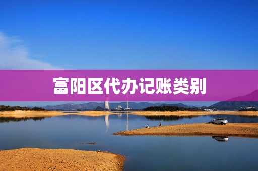 富阳区代办记账类别(记账怎么分类分详细)
