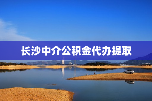 长沙中介公积金代办提取(长沙公积金代缴机构)