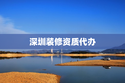 深圳装修资质代办(深圳资质代办公司排名)