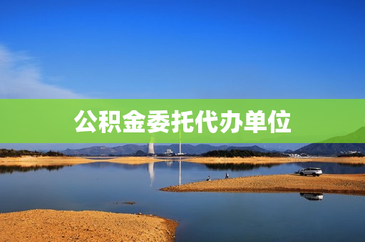 公积金委托代办单位(住房公积金代办机构)