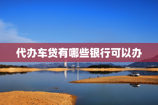 代办车贷有哪些银行可以办(车贷一般在哪个银行办理)