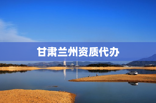 甘肃兰州资质代办(兰州资质代办公司哪家好)