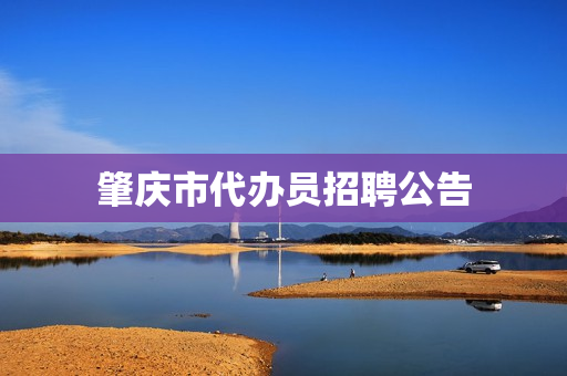 肇庆市代办员招聘公告(肇庆市大旺高新区招聘网最新招聘)