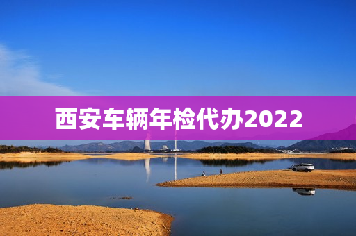 西安车辆年检代办2022(西安市车辆年检新规定)