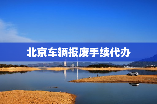 北京车辆报废手续代办(北京车辆报废咨询电话)
