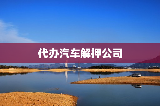 代办汽车解押公司(代办解押车辆多少钱)