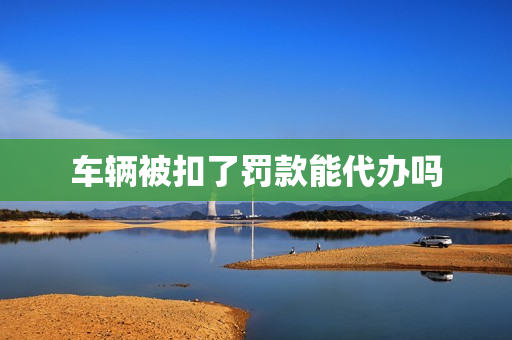 车辆被扣了罚款能代办吗(车辆违章可以代办吗)