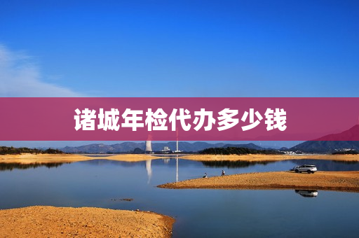 诸城年检代办多少钱(小车年审找人代办多少钱)