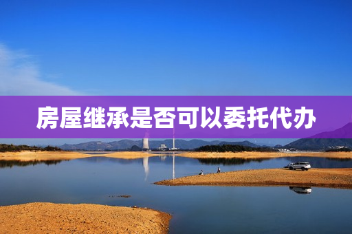 房屋继承是否可以委托代办(遗产继承可以委托他人办理吗)