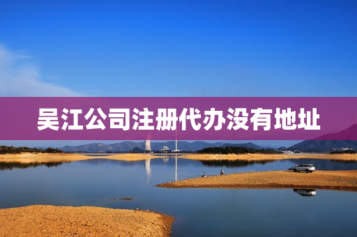 吴江公司注册代办没有地址(吴江代办营业执照)