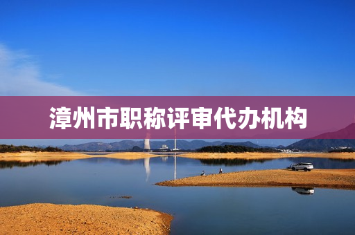 漳州市职称评审代办机构(网上职称评审代办可信吗)