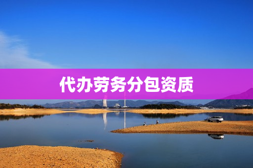 代办劳务分包资质(代办劳务资质)