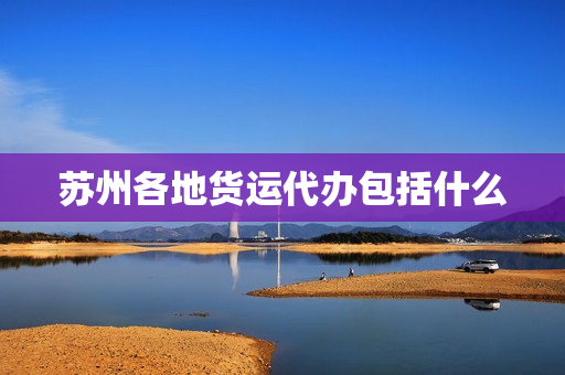 苏州各地货运代办包括什么(货运代理公司)