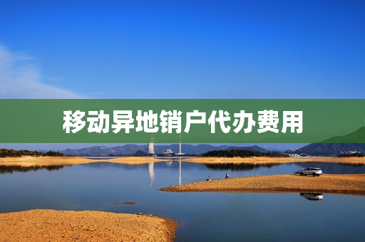 移动异地销户代办费用(中国移动能不能异地销户)