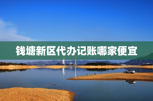 钱塘新区代办记账哪家便宜(长兴代理记账公司)