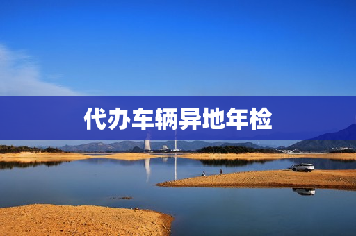 代办车辆异地年检(外地车异地年检怎么办)