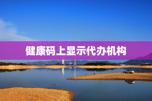 健康码上显示代办机构(健康码显示已被别人代办了)