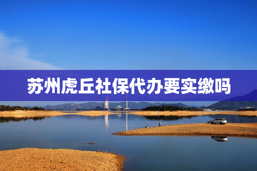 苏州虎丘社保代办要实缴吗(苏州代缴社保靠谱的公司)