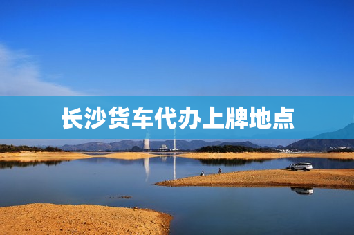 长沙货车代办上牌地点(长沙给汽车上牌的地方有哪些)