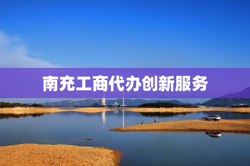 南充工商代办创新服务(南充营业执照代办公司)
