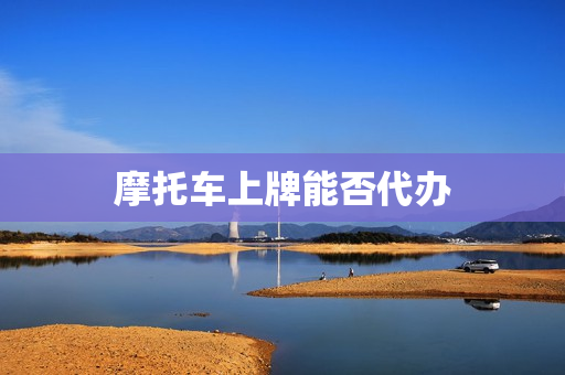 摩托车上牌能否代办(摩托车上牌照可以代办吗)
