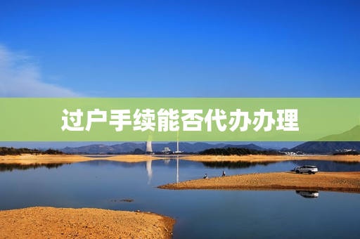 过户手续能否代办办理(房子过户能找人代办吗)