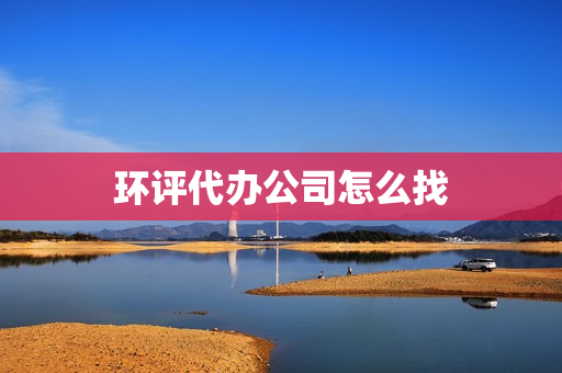 环评代办公司怎么找(环评手续代办公司)