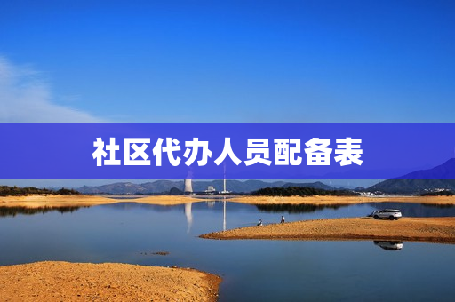 社区代办人员配备表(社区工作人员配备标准)