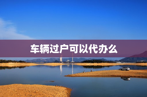 车辆过户可以代办么(车过户代办)